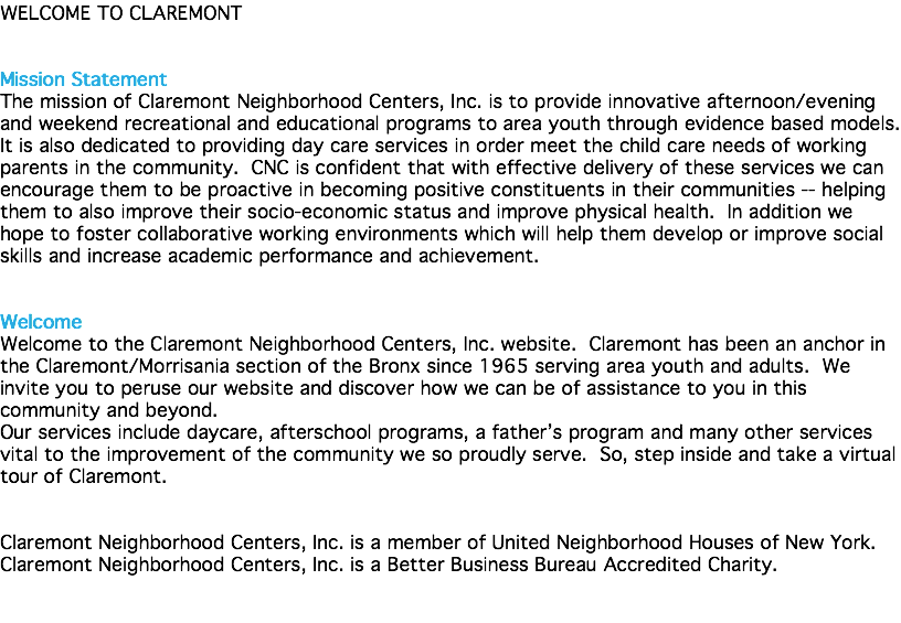 WELCOME TO CLAREMONT Mission Statement The mission of Claremont Neighborhood Centers, Inc. is to provide innovative afternoon/evening and weekend recreational and educational programs to area youth through evidence based models. It is also dedicated to providing day care services in order meet the child care needs of working parents in the community. CNC is confident that with effective delivery of these services we can encourage them to be proactive in becoming positive constituents in their communities -- helping them to also improve their socio-economic status and improve physical health. In addition we hope to foster collaborative working environments which will help them develop or improve social skills and increase academic performance and achievement. Welcome Welcome to the Claremont Neighborhood Centers, Inc. website. Claremont has been an anchor in the Claremont/Morrisania section of the Bronx since 1965 serving area youth and adults. We invite you to peruse our website and discover how we can be of assistance to you in this community and beyond. Our services include daycare, afterschool programs, a father’s program and many other services vital to the improvement of the community we so proudly serve. So, step inside and take a virtual tour of Claremont. Claremont Neighborhood Centers, Inc. is a member of United Neighborhood Houses of New York. Claremont Neighborhood Centers, Inc. is a Better Business Bureau Accredited Charity.